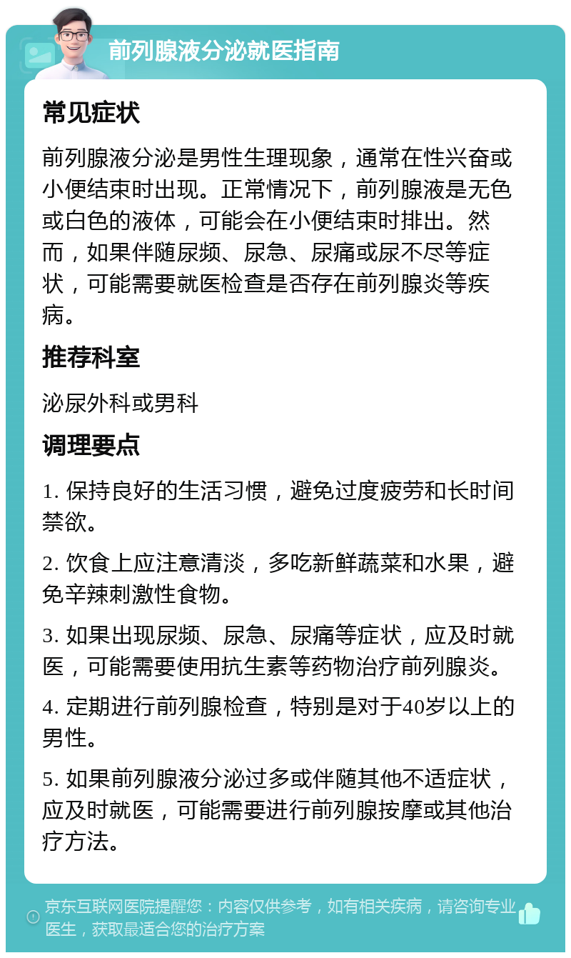 前列腺液分泌就医指南 常见症状 前列腺液分泌是男性生理现象，通常在性兴奋或小便结束时出现。正常情况下，前列腺液是无色或白色的液体，可能会在小便结束时排出。然而，如果伴随尿频、尿急、尿痛或尿不尽等症状，可能需要就医检查是否存在前列腺炎等疾病。 推荐科室 泌尿外科或男科 调理要点 1. 保持良好的生活习惯，避免过度疲劳和长时间禁欲。 2. 饮食上应注意清淡，多吃新鲜蔬菜和水果，避免辛辣刺激性食物。 3. 如果出现尿频、尿急、尿痛等症状，应及时就医，可能需要使用抗生素等药物治疗前列腺炎。 4. 定期进行前列腺检查，特别是对于40岁以上的男性。 5. 如果前列腺液分泌过多或伴随其他不适症状，应及时就医，可能需要进行前列腺按摩或其他治疗方法。