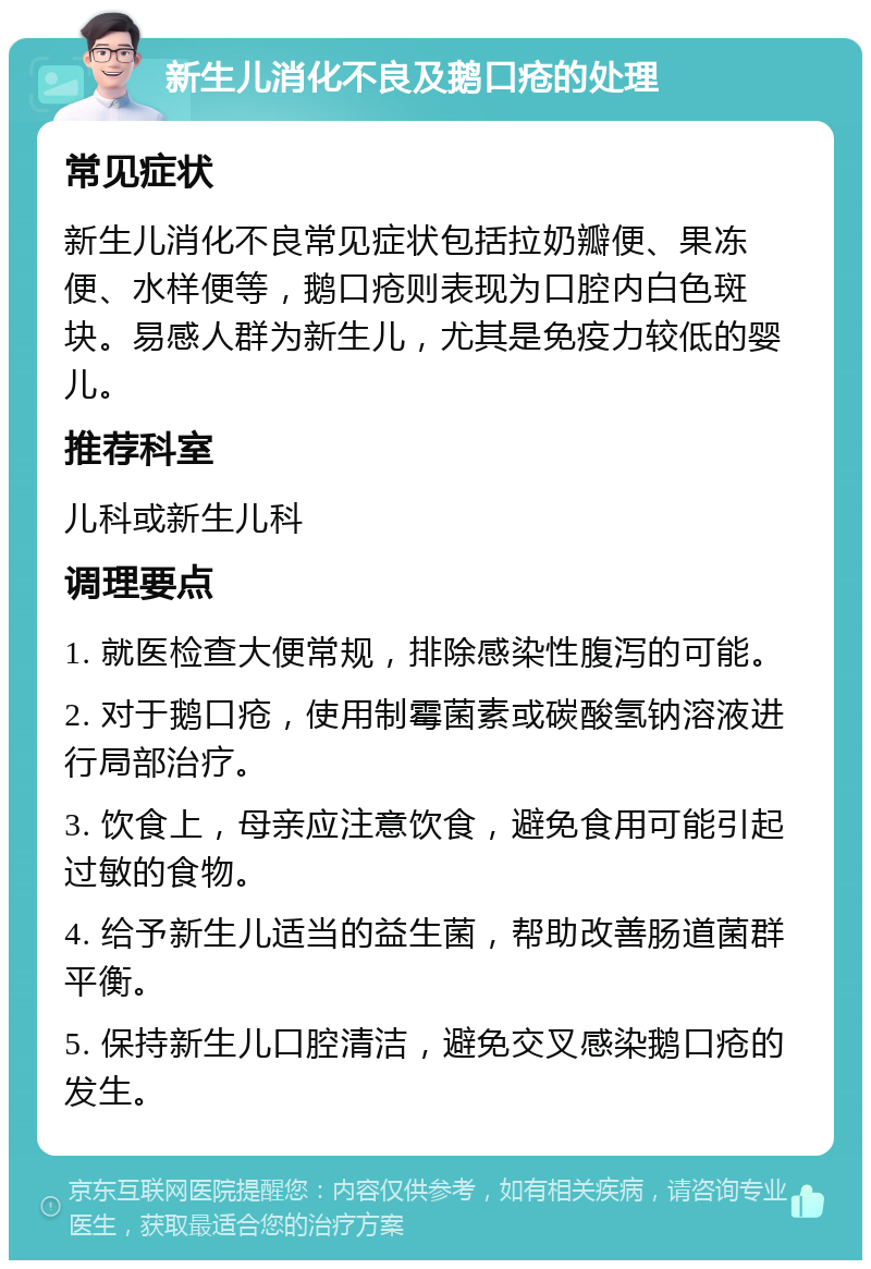 新生儿消化不良及鹅口疮的处理 常见症状 新生儿消化不良常见症状包括拉奶瓣便、果冻便、水样便等，鹅口疮则表现为口腔内白色斑块。易感人群为新生儿，尤其是免疫力较低的婴儿。 推荐科室 儿科或新生儿科 调理要点 1. 就医检查大便常规，排除感染性腹泻的可能。 2. 对于鹅口疮，使用制霉菌素或碳酸氢钠溶液进行局部治疗。 3. 饮食上，母亲应注意饮食，避免食用可能引起过敏的食物。 4. 给予新生儿适当的益生菌，帮助改善肠道菌群平衡。 5. 保持新生儿口腔清洁，避免交叉感染鹅口疮的发生。