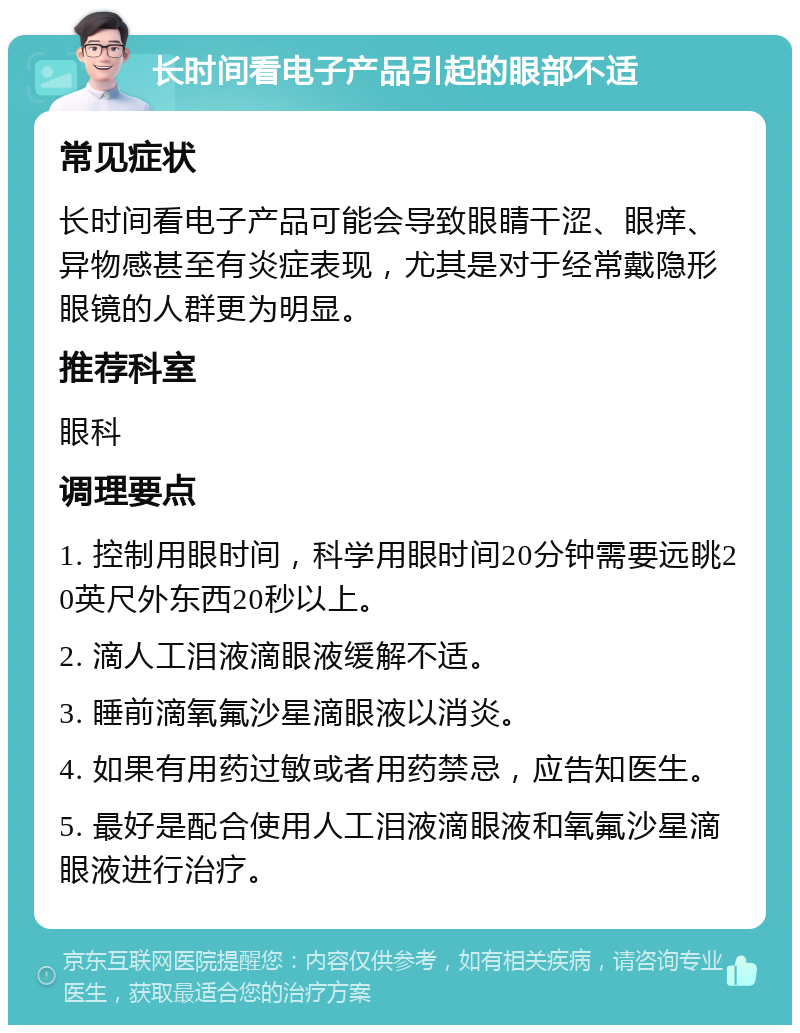 长时间看电子产品引起的眼部不适 常见症状 长时间看电子产品可能会导致眼睛干涩、眼痒、异物感甚至有炎症表现，尤其是对于经常戴隐形眼镜的人群更为明显。 推荐科室 眼科 调理要点 1. 控制用眼时间，科学用眼时间20分钟需要远眺20英尺外东西20秒以上。 2. 滴人工泪液滴眼液缓解不适。 3. 睡前滴氧氟沙星滴眼液以消炎。 4. 如果有用药过敏或者用药禁忌，应告知医生。 5. 最好是配合使用人工泪液滴眼液和氧氟沙星滴眼液进行治疗。