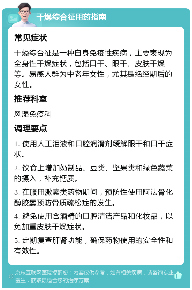 干燥综合征用药指南 常见症状 干燥综合征是一种自身免疫性疾病，主要表现为全身性干燥症状，包括口干、眼干、皮肤干燥等。易感人群为中老年女性，尤其是绝经期后的女性。 推荐科室 风湿免疫科 调理要点 1. 使用人工泪液和口腔润滑剂缓解眼干和口干症状。 2. 饮食上增加奶制品、豆类、坚果类和绿色蔬菜的摄入，补充钙质。 3. 在服用激素类药物期间，预防性使用阿法骨化醇胶囊预防骨质疏松症的发生。 4. 避免使用含酒精的口腔清洁产品和化妆品，以免加重皮肤干燥症状。 5. 定期复查肝肾功能，确保药物使用的安全性和有效性。