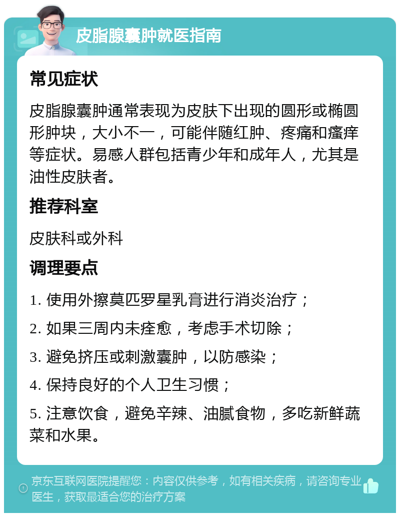 皮脂腺囊肿就医指南 常见症状 皮脂腺囊肿通常表现为皮肤下出现的圆形或椭圆形肿块，大小不一，可能伴随红肿、疼痛和瘙痒等症状。易感人群包括青少年和成年人，尤其是油性皮肤者。 推荐科室 皮肤科或外科 调理要点 1. 使用外擦莫匹罗星乳膏进行消炎治疗； 2. 如果三周内未痊愈，考虑手术切除； 3. 避免挤压或刺激囊肿，以防感染； 4. 保持良好的个人卫生习惯； 5. 注意饮食，避免辛辣、油腻食物，多吃新鲜蔬菜和水果。