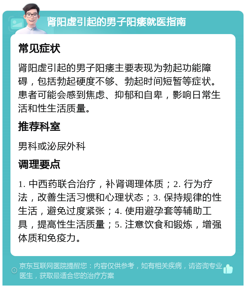 肾阳虚引起的男子阳痿就医指南 常见症状 肾阳虚引起的男子阳痿主要表现为勃起功能障碍，包括勃起硬度不够、勃起时间短暂等症状。患者可能会感到焦虑、抑郁和自卑，影响日常生活和性生活质量。 推荐科室 男科或泌尿外科 调理要点 1. 中西药联合治疗，补肾调理体质；2. 行为疗法，改善生活习惯和心理状态；3. 保持规律的性生活，避免过度紧张；4. 使用避孕套等辅助工具，提高性生活质量；5. 注意饮食和锻炼，增强体质和免疫力。