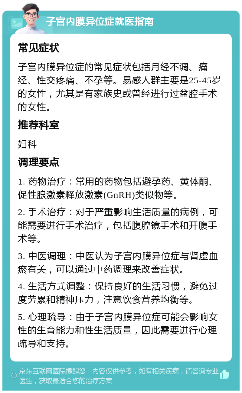 子宫内膜异位症就医指南 常见症状 子宫内膜异位症的常见症状包括月经不调、痛经、性交疼痛、不孕等。易感人群主要是25-45岁的女性，尤其是有家族史或曾经进行过盆腔手术的女性。 推荐科室 妇科 调理要点 1. 药物治疗：常用的药物包括避孕药、黄体酮、促性腺激素释放激素(GnRH)类似物等。 2. 手术治疗：对于严重影响生活质量的病例，可能需要进行手术治疗，包括腹腔镜手术和开腹手术等。 3. 中医调理：中医认为子宫内膜异位症与肾虚血瘀有关，可以通过中药调理来改善症状。 4. 生活方式调整：保持良好的生活习惯，避免过度劳累和精神压力，注意饮食营养均衡等。 5. 心理疏导：由于子宫内膜异位症可能会影响女性的生育能力和性生活质量，因此需要进行心理疏导和支持。