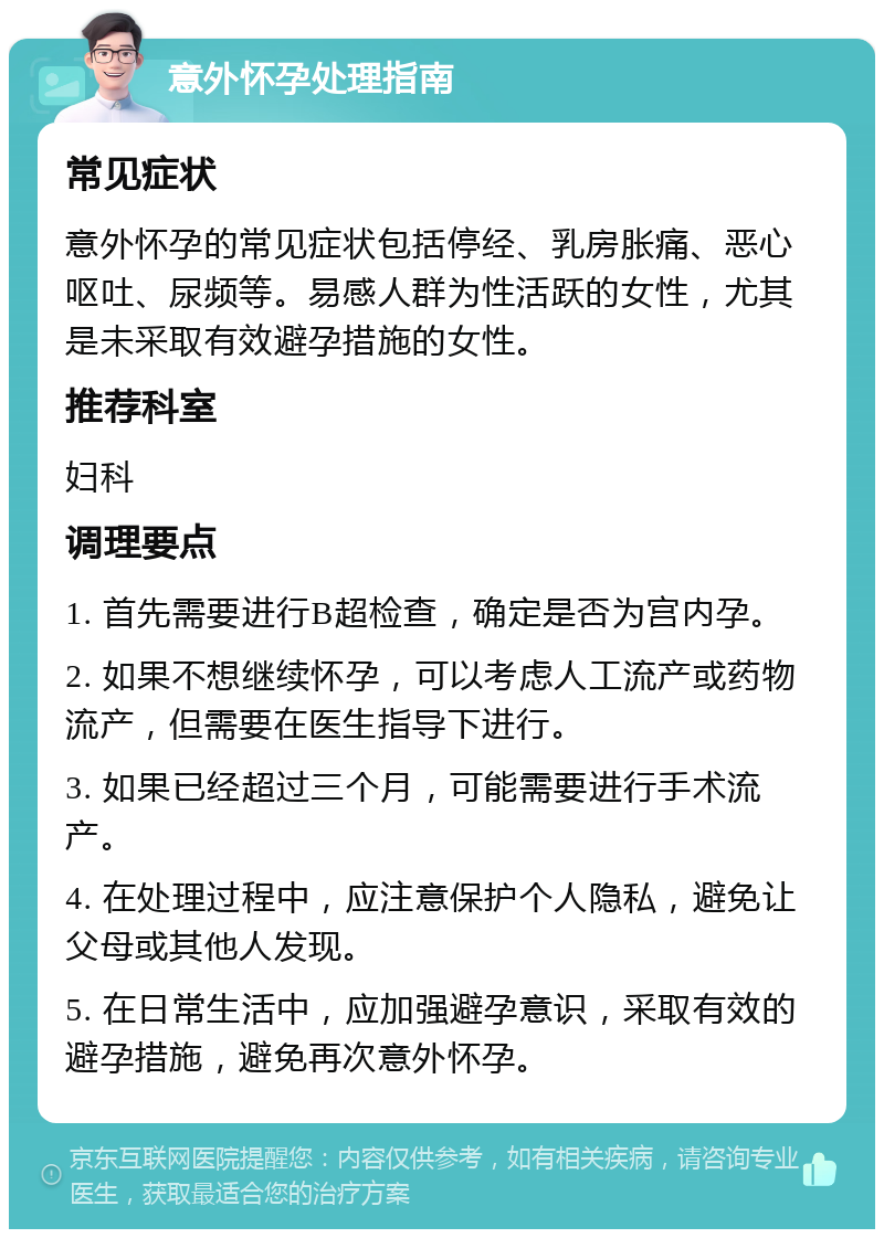 意外怀孕处理指南 常见症状 意外怀孕的常见症状包括停经、乳房胀痛、恶心呕吐、尿频等。易感人群为性活跃的女性，尤其是未采取有效避孕措施的女性。 推荐科室 妇科 调理要点 1. 首先需要进行B超检查，确定是否为宫内孕。 2. 如果不想继续怀孕，可以考虑人工流产或药物流产，但需要在医生指导下进行。 3. 如果已经超过三个月，可能需要进行手术流产。 4. 在处理过程中，应注意保护个人隐私，避免让父母或其他人发现。 5. 在日常生活中，应加强避孕意识，采取有效的避孕措施，避免再次意外怀孕。