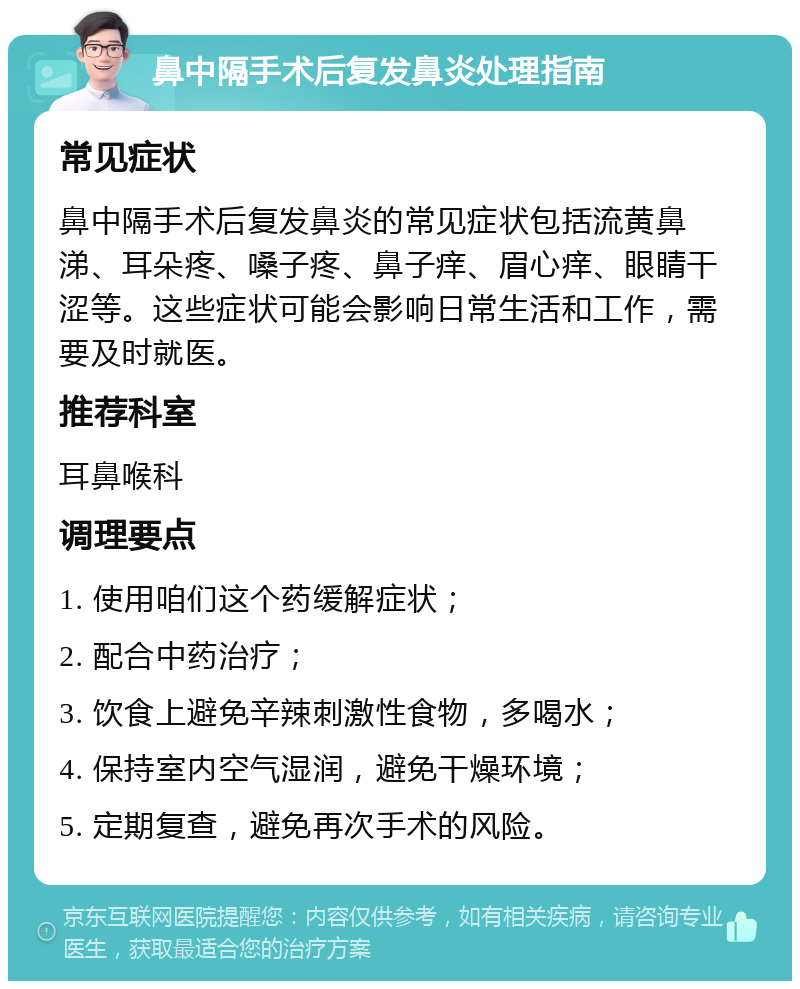 鼻中隔手术后复发鼻炎处理指南 常见症状 鼻中隔手术后复发鼻炎的常见症状包括流黄鼻涕、耳朵疼、嗓子疼、鼻子痒、眉心痒、眼睛干涩等。这些症状可能会影响日常生活和工作，需要及时就医。 推荐科室 耳鼻喉科 调理要点 1. 使用咱们这个药缓解症状； 2. 配合中药治疗； 3. 饮食上避免辛辣刺激性食物，多喝水； 4. 保持室内空气湿润，避免干燥环境； 5. 定期复查，避免再次手术的风险。