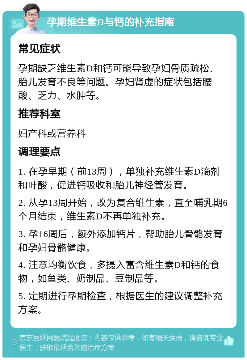 孕期维生素D与钙的补充指南 常见症状 孕期缺乏维生素D和钙可能导致孕妇骨质疏松、胎儿发育不良等问题。孕妇肾虚的症状包括腰酸、乏力、水肿等。 推荐科室 妇产科或营养科 调理要点 1. 在孕早期（前13周），单独补充维生素D滴剂和叶酸，促进钙吸收和胎儿神经管发育。 2. 从孕13周开始，改为复合维生素，直至哺乳期6个月结束，维生素D不再单独补充。 3. 孕16周后，额外添加钙片，帮助胎儿骨骼发育和孕妇骨骼健康。 4. 注意均衡饮食，多摄入富含维生素D和钙的食物，如鱼类、奶制品、豆制品等。 5. 定期进行孕期检查，根据医生的建议调整补充方案。