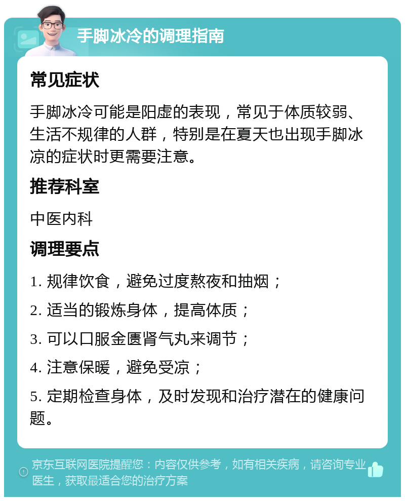 手脚冰冷的调理指南 常见症状 手脚冰冷可能是阳虚的表现，常见于体质较弱、生活不规律的人群，特别是在夏天也出现手脚冰凉的症状时更需要注意。 推荐科室 中医内科 调理要点 1. 规律饮食，避免过度熬夜和抽烟； 2. 适当的锻炼身体，提高体质； 3. 可以口服金匮肾气丸来调节； 4. 注意保暖，避免受凉； 5. 定期检查身体，及时发现和治疗潜在的健康问题。