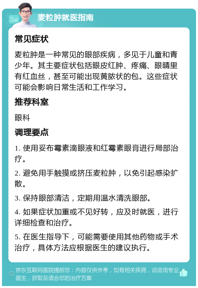 麦粒肿就医指南 常见症状 麦粒肿是一种常见的眼部疾病，多见于儿童和青少年。其主要症状包括眼皮红肿、疼痛、眼睛里有红血丝，甚至可能出现黄脓状的包。这些症状可能会影响日常生活和工作学习。 推荐科室 眼科 调理要点 1. 使用妥布霉素滴眼液和红霉素眼膏进行局部治疗。 2. 避免用手触摸或挤压麦粒肿，以免引起感染扩散。 3. 保持眼部清洁，定期用温水清洗眼部。 4. 如果症状加重或不见好转，应及时就医，进行详细检查和治疗。 5. 在医生指导下，可能需要使用其他药物或手术治疗，具体方法应根据医生的建议执行。