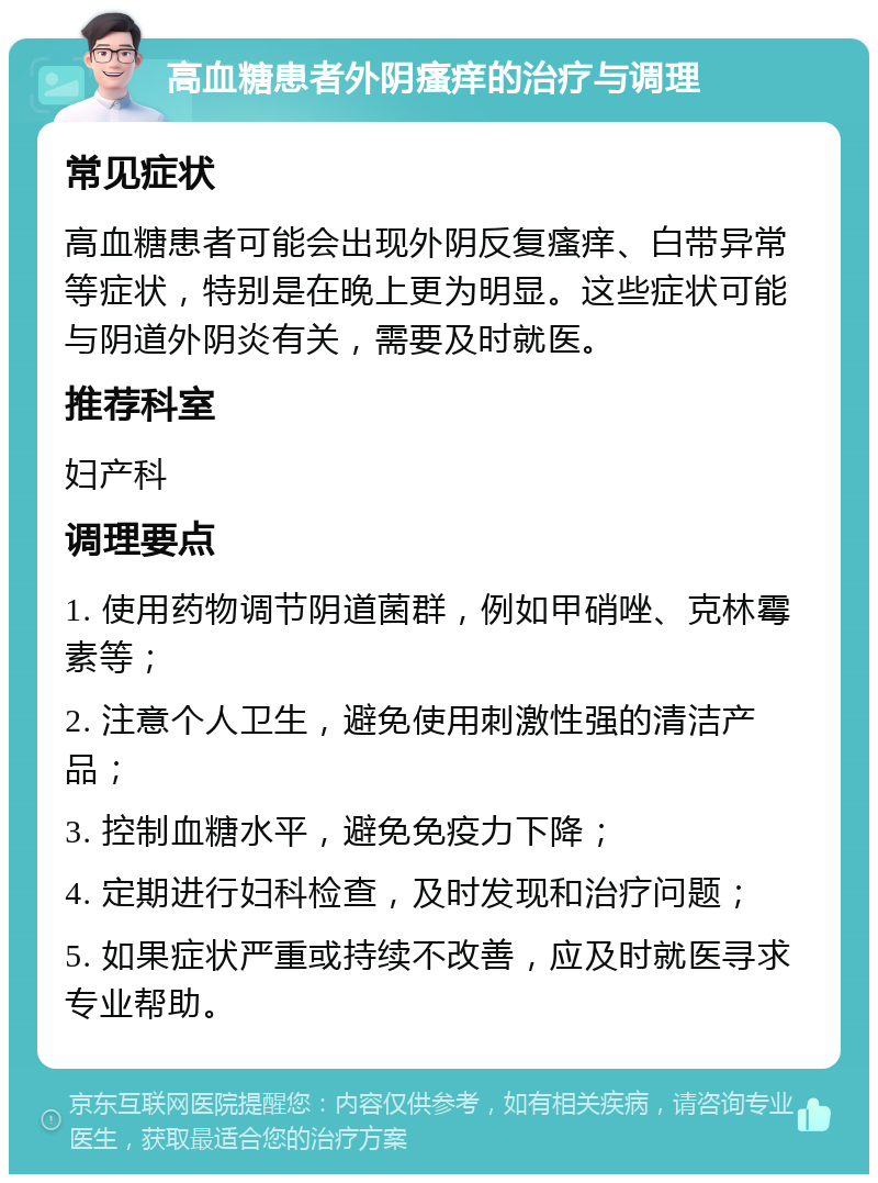 高血糖患者外阴瘙痒的治疗与调理 常见症状 高血糖患者可能会出现外阴反复瘙痒、白带异常等症状，特别是在晚上更为明显。这些症状可能与阴道外阴炎有关，需要及时就医。 推荐科室 妇产科 调理要点 1. 使用药物调节阴道菌群，例如甲硝唑、克林霉素等； 2. 注意个人卫生，避免使用刺激性强的清洁产品； 3. 控制血糖水平，避免免疫力下降； 4. 定期进行妇科检查，及时发现和治疗问题； 5. 如果症状严重或持续不改善，应及时就医寻求专业帮助。