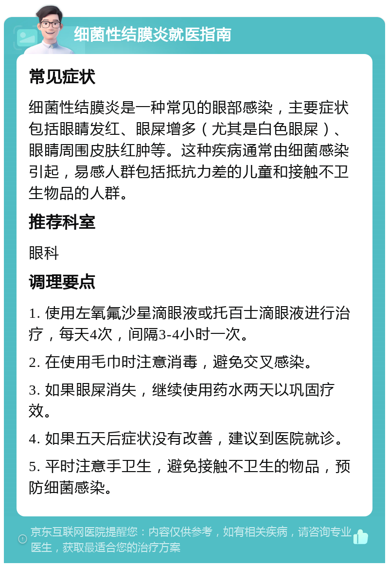 细菌性结膜炎就医指南 常见症状 细菌性结膜炎是一种常见的眼部感染，主要症状包括眼睛发红、眼屎增多（尤其是白色眼屎）、眼睛周围皮肤红肿等。这种疾病通常由细菌感染引起，易感人群包括抵抗力差的儿童和接触不卫生物品的人群。 推荐科室 眼科 调理要点 1. 使用左氧氟沙星滴眼液或托百士滴眼液进行治疗，每天4次，间隔3-4小时一次。 2. 在使用毛巾时注意消毒，避免交叉感染。 3. 如果眼屎消失，继续使用药水两天以巩固疗效。 4. 如果五天后症状没有改善，建议到医院就诊。 5. 平时注意手卫生，避免接触不卫生的物品，预防细菌感染。