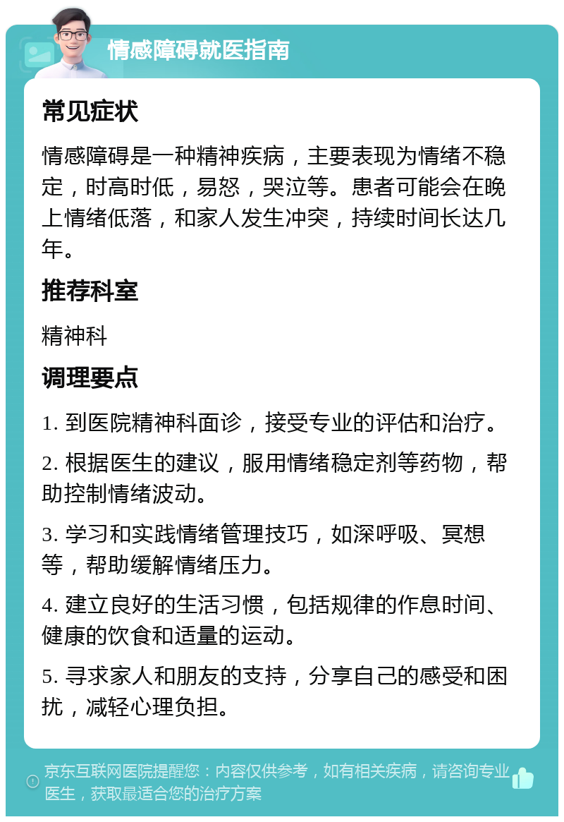 情感障碍就医指南 常见症状 情感障碍是一种精神疾病，主要表现为情绪不稳定，时高时低，易怒，哭泣等。患者可能会在晚上情绪低落，和家人发生冲突，持续时间长达几年。 推荐科室 精神科 调理要点 1. 到医院精神科面诊，接受专业的评估和治疗。 2. 根据医生的建议，服用情绪稳定剂等药物，帮助控制情绪波动。 3. 学习和实践情绪管理技巧，如深呼吸、冥想等，帮助缓解情绪压力。 4. 建立良好的生活习惯，包括规律的作息时间、健康的饮食和适量的运动。 5. 寻求家人和朋友的支持，分享自己的感受和困扰，减轻心理负担。