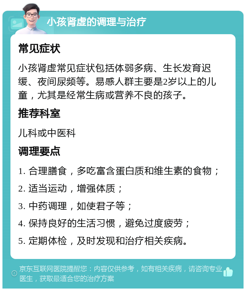 小孩肾虚的调理与治疗 常见症状 小孩肾虚常见症状包括体弱多病、生长发育迟缓、夜间尿频等。易感人群主要是2岁以上的儿童，尤其是经常生病或营养不良的孩子。 推荐科室 儿科或中医科 调理要点 1. 合理膳食，多吃富含蛋白质和维生素的食物； 2. 适当运动，增强体质； 3. 中药调理，如使君子等； 4. 保持良好的生活习惯，避免过度疲劳； 5. 定期体检，及时发现和治疗相关疾病。