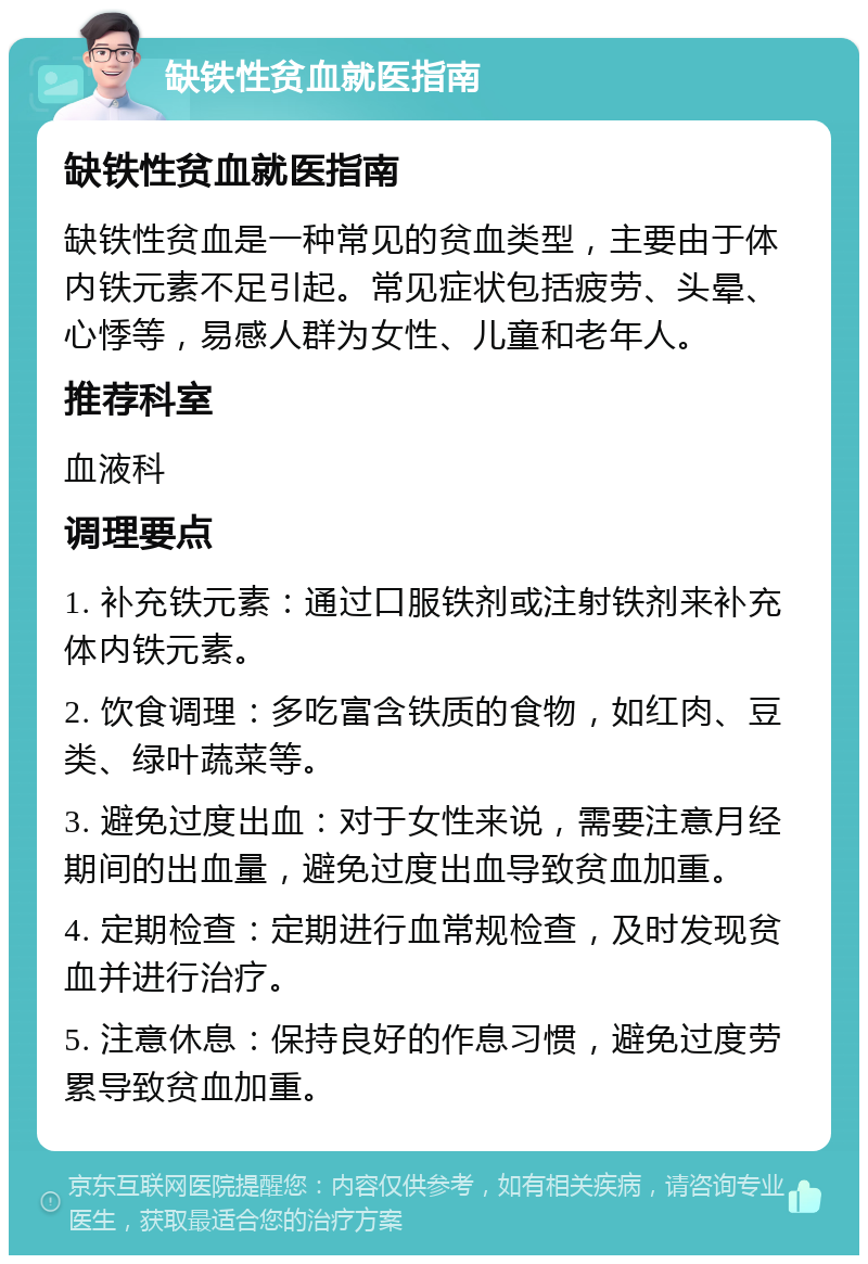 缺铁性贫血就医指南 缺铁性贫血就医指南 缺铁性贫血是一种常见的贫血类型，主要由于体内铁元素不足引起。常见症状包括疲劳、头晕、心悸等，易感人群为女性、儿童和老年人。 推荐科室 血液科 调理要点 1. 补充铁元素：通过口服铁剂或注射铁剂来补充体内铁元素。 2. 饮食调理：多吃富含铁质的食物，如红肉、豆类、绿叶蔬菜等。 3. 避免过度出血：对于女性来说，需要注意月经期间的出血量，避免过度出血导致贫血加重。 4. 定期检查：定期进行血常规检查，及时发现贫血并进行治疗。 5. 注意休息：保持良好的作息习惯，避免过度劳累导致贫血加重。