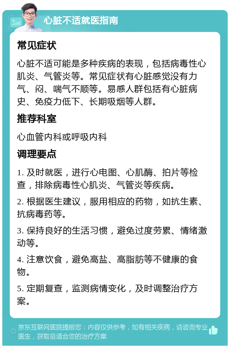 心脏不适就医指南 常见症状 心脏不适可能是多种疾病的表现，包括病毒性心肌炎、气管炎等。常见症状有心脏感觉没有力气、闷、喘气不顺等。易感人群包括有心脏病史、免疫力低下、长期吸烟等人群。 推荐科室 心血管内科或呼吸内科 调理要点 1. 及时就医，进行心电图、心肌酶、拍片等检查，排除病毒性心肌炎、气管炎等疾病。 2. 根据医生建议，服用相应的药物，如抗生素、抗病毒药等。 3. 保持良好的生活习惯，避免过度劳累、情绪激动等。 4. 注意饮食，避免高盐、高脂肪等不健康的食物。 5. 定期复查，监测病情变化，及时调整治疗方案。