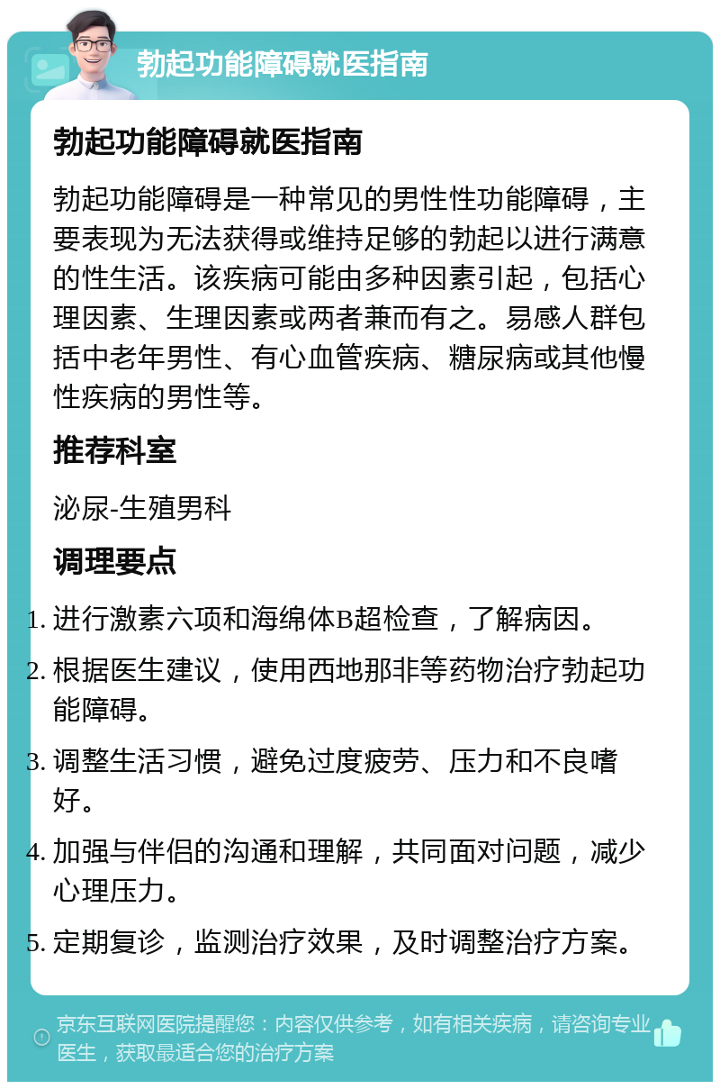 勃起功能障碍就医指南 勃起功能障碍就医指南 勃起功能障碍是一种常见的男性性功能障碍，主要表现为无法获得或维持足够的勃起以进行满意的性生活。该疾病可能由多种因素引起，包括心理因素、生理因素或两者兼而有之。易感人群包括中老年男性、有心血管疾病、糖尿病或其他慢性疾病的男性等。 推荐科室 泌尿-生殖男科 调理要点 进行激素六项和海绵体B超检查，了解病因。 根据医生建议，使用西地那非等药物治疗勃起功能障碍。 调整生活习惯，避免过度疲劳、压力和不良嗜好。 加强与伴侣的沟通和理解，共同面对问题，减少心理压力。 定期复诊，监测治疗效果，及时调整治疗方案。