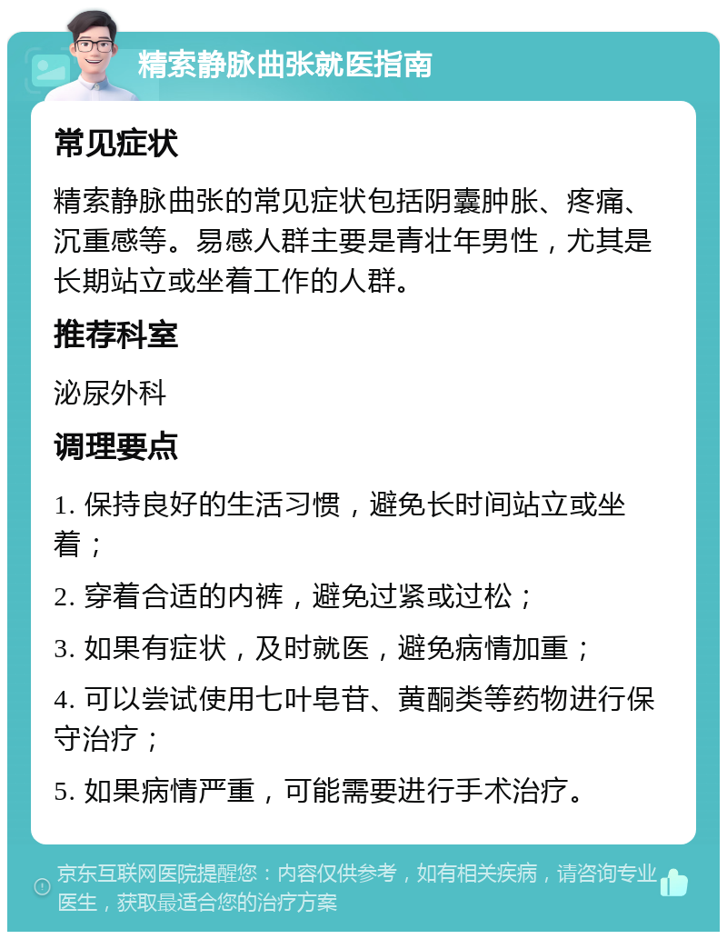 精索静脉曲张就医指南 常见症状 精索静脉曲张的常见症状包括阴囊肿胀、疼痛、沉重感等。易感人群主要是青壮年男性，尤其是长期站立或坐着工作的人群。 推荐科室 泌尿外科 调理要点 1. 保持良好的生活习惯，避免长时间站立或坐着； 2. 穿着合适的内裤，避免过紧或过松； 3. 如果有症状，及时就医，避免病情加重； 4. 可以尝试使用七叶皂苷、黄酮类等药物进行保守治疗； 5. 如果病情严重，可能需要进行手术治疗。