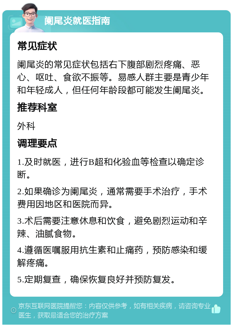 阑尾炎就医指南 常见症状 阑尾炎的常见症状包括右下腹部剧烈疼痛、恶心、呕吐、食欲不振等。易感人群主要是青少年和年轻成人，但任何年龄段都可能发生阑尾炎。 推荐科室 外科 调理要点 1.及时就医，进行B超和化验血等检查以确定诊断。 2.如果确诊为阑尾炎，通常需要手术治疗，手术费用因地区和医院而异。 3.术后需要注意休息和饮食，避免剧烈运动和辛辣、油腻食物。 4.遵循医嘱服用抗生素和止痛药，预防感染和缓解疼痛。 5.定期复查，确保恢复良好并预防复发。