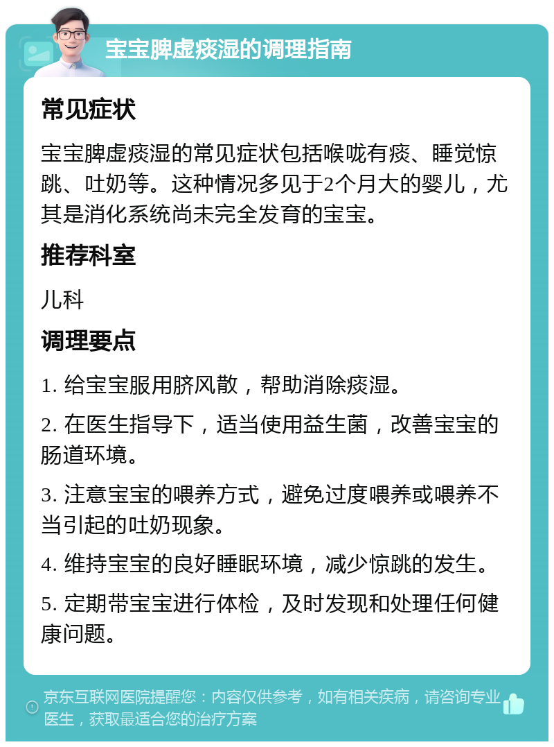 宝宝脾虚痰湿的调理指南 常见症状 宝宝脾虚痰湿的常见症状包括喉咙有痰、睡觉惊跳、吐奶等。这种情况多见于2个月大的婴儿，尤其是消化系统尚未完全发育的宝宝。 推荐科室 儿科 调理要点 1. 给宝宝服用脐风散，帮助消除痰湿。 2. 在医生指导下，适当使用益生菌，改善宝宝的肠道环境。 3. 注意宝宝的喂养方式，避免过度喂养或喂养不当引起的吐奶现象。 4. 维持宝宝的良好睡眠环境，减少惊跳的发生。 5. 定期带宝宝进行体检，及时发现和处理任何健康问题。