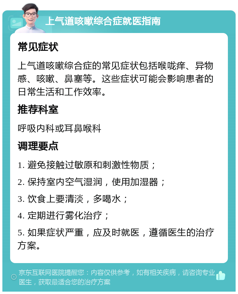 上气道咳嗽综合症就医指南 常见症状 上气道咳嗽综合症的常见症状包括喉咙痒、异物感、咳嗽、鼻塞等。这些症状可能会影响患者的日常生活和工作效率。 推荐科室 呼吸内科或耳鼻喉科 调理要点 1. 避免接触过敏原和刺激性物质； 2. 保持室内空气湿润，使用加湿器； 3. 饮食上要清淡，多喝水； 4. 定期进行雾化治疗； 5. 如果症状严重，应及时就医，遵循医生的治疗方案。