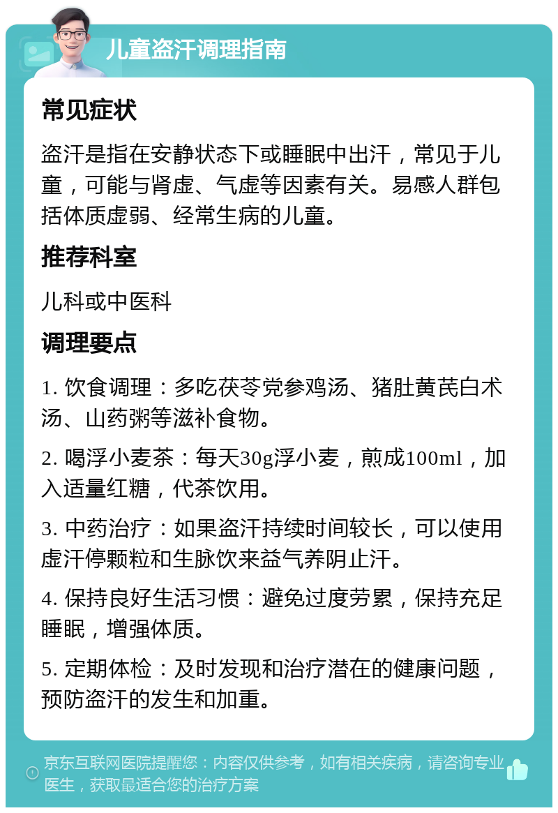 儿童盗汗调理指南 常见症状 盗汗是指在安静状态下或睡眠中出汗，常见于儿童，可能与肾虚、气虚等因素有关。易感人群包括体质虚弱、经常生病的儿童。 推荐科室 儿科或中医科 调理要点 1. 饮食调理：多吃茯苓党参鸡汤、猪肚黄芪白术汤、山药粥等滋补食物。 2. 喝浮小麦茶：每天30g浮小麦，煎成100ml，加入适量红糖，代茶饮用。 3. 中药治疗：如果盗汗持续时间较长，可以使用虚汗停颗粒和生脉饮来益气养阴止汗。 4. 保持良好生活习惯：避免过度劳累，保持充足睡眠，增强体质。 5. 定期体检：及时发现和治疗潜在的健康问题，预防盗汗的发生和加重。