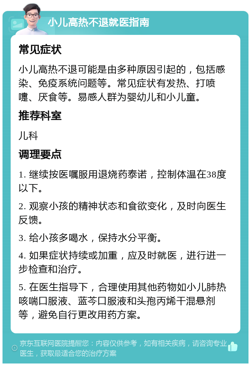 小儿高热不退就医指南 常见症状 小儿高热不退可能是由多种原因引起的，包括感染、免疫系统问题等。常见症状有发热、打喷嚏、厌食等。易感人群为婴幼儿和小儿童。 推荐科室 儿科 调理要点 1. 继续按医嘱服用退烧药泰诺，控制体温在38度以下。 2. 观察小孩的精神状态和食欲变化，及时向医生反馈。 3. 给小孩多喝水，保持水分平衡。 4. 如果症状持续或加重，应及时就医，进行进一步检查和治疗。 5. 在医生指导下，合理使用其他药物如小儿肺热咳喘口服液、蓝芩口服液和头孢丙烯干混悬剂等，避免自行更改用药方案。