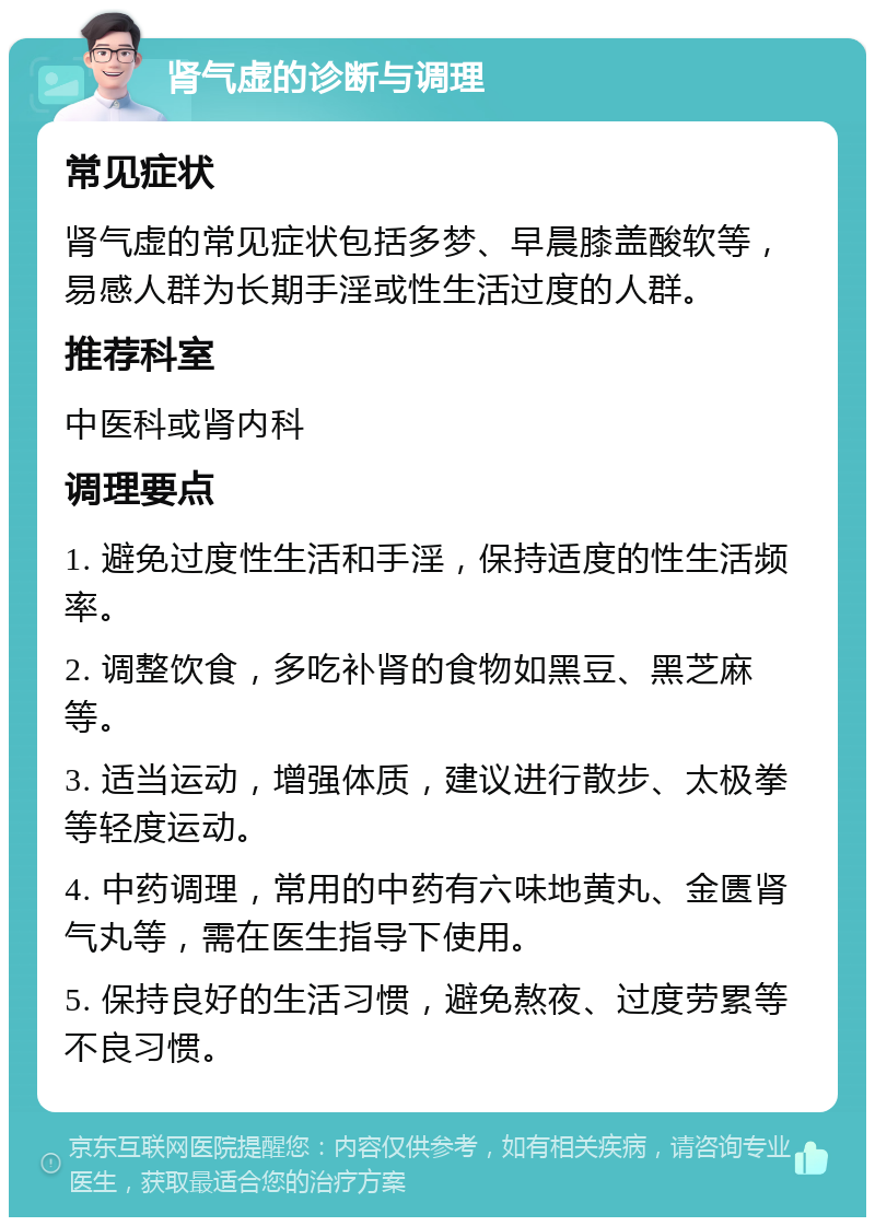 肾气虚的诊断与调理 常见症状 肾气虚的常见症状包括多梦、早晨膝盖酸软等，易感人群为长期手淫或性生活过度的人群。 推荐科室 中医科或肾内科 调理要点 1. 避免过度性生活和手淫，保持适度的性生活频率。 2. 调整饮食，多吃补肾的食物如黑豆、黑芝麻等。 3. 适当运动，增强体质，建议进行散步、太极拳等轻度运动。 4. 中药调理，常用的中药有六味地黄丸、金匮肾气丸等，需在医生指导下使用。 5. 保持良好的生活习惯，避免熬夜、过度劳累等不良习惯。