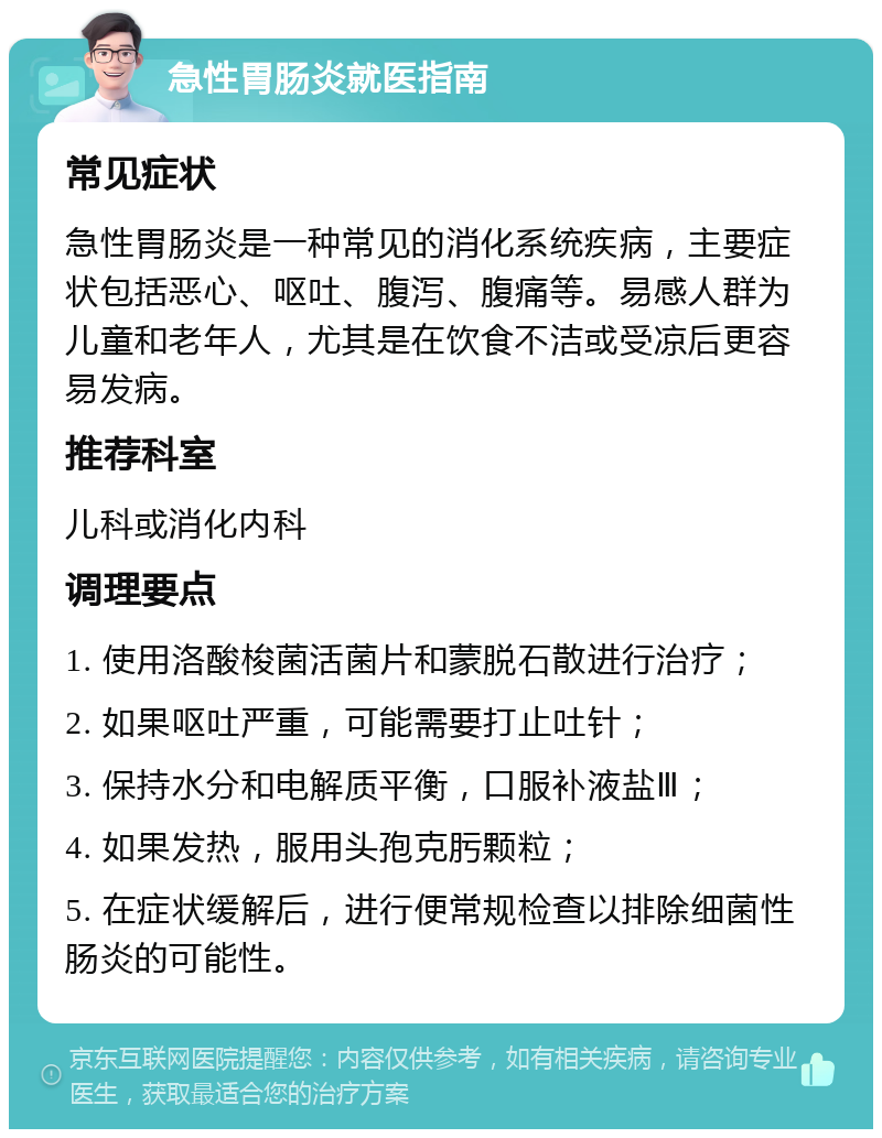 急性胃肠炎就医指南 常见症状 急性胃肠炎是一种常见的消化系统疾病，主要症状包括恶心、呕吐、腹泻、腹痛等。易感人群为儿童和老年人，尤其是在饮食不洁或受凉后更容易发病。 推荐科室 儿科或消化内科 调理要点 1. 使用洛酸梭菌活菌片和蒙脱石散进行治疗； 2. 如果呕吐严重，可能需要打止吐针； 3. 保持水分和电解质平衡，口服补液盐Ⅲ； 4. 如果发热，服用头孢克肟颗粒； 5. 在症状缓解后，进行便常规检查以排除细菌性肠炎的可能性。