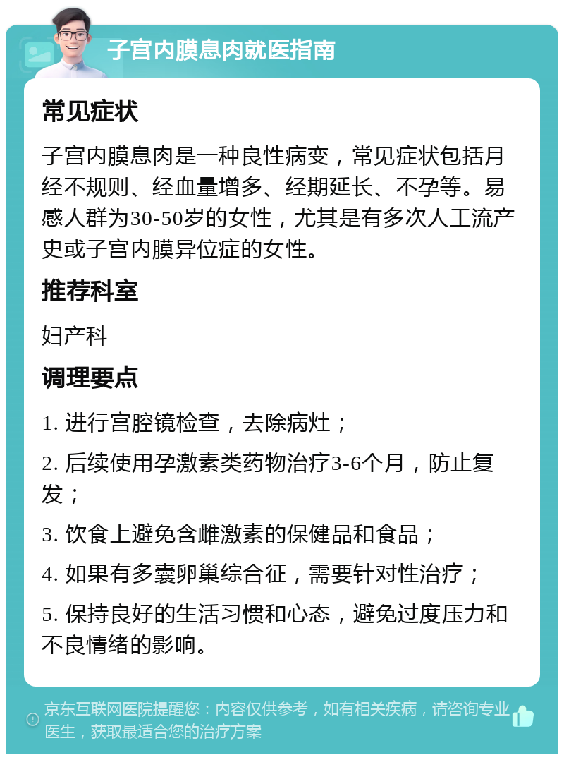 子宫内膜息肉就医指南 常见症状 子宫内膜息肉是一种良性病变，常见症状包括月经不规则、经血量增多、经期延长、不孕等。易感人群为30-50岁的女性，尤其是有多次人工流产史或子宫内膜异位症的女性。 推荐科室 妇产科 调理要点 1. 进行宫腔镜检查，去除病灶； 2. 后续使用孕激素类药物治疗3-6个月，防止复发； 3. 饮食上避免含雌激素的保健品和食品； 4. 如果有多囊卵巢综合征，需要针对性治疗； 5. 保持良好的生活习惯和心态，避免过度压力和不良情绪的影响。