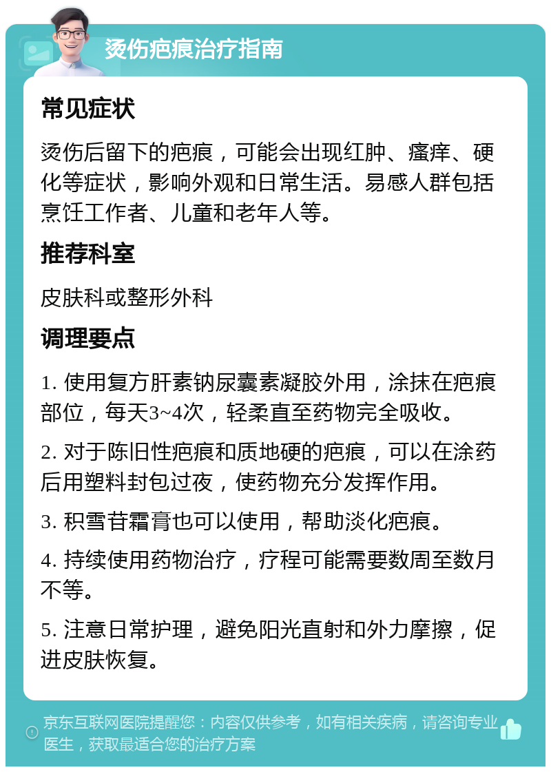 烫伤疤痕治疗指南 常见症状 烫伤后留下的疤痕，可能会出现红肿、瘙痒、硬化等症状，影响外观和日常生活。易感人群包括烹饪工作者、儿童和老年人等。 推荐科室 皮肤科或整形外科 调理要点 1. 使用复方肝素钠尿囊素凝胶外用，涂抹在疤痕部位，每天3~4次，轻柔直至药物完全吸收。 2. 对于陈旧性疤痕和质地硬的疤痕，可以在涂药后用塑料封包过夜，使药物充分发挥作用。 3. 积雪苷霜膏也可以使用，帮助淡化疤痕。 4. 持续使用药物治疗，疗程可能需要数周至数月不等。 5. 注意日常护理，避免阳光直射和外力摩擦，促进皮肤恢复。