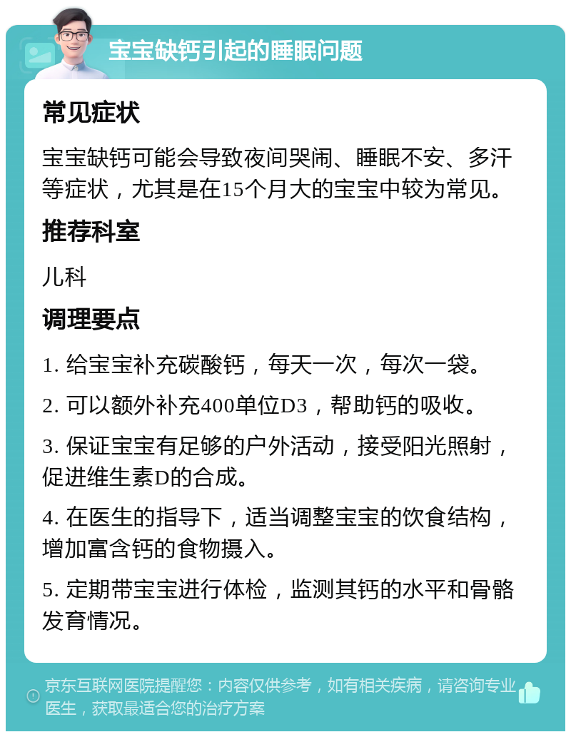 宝宝缺钙引起的睡眠问题 常见症状 宝宝缺钙可能会导致夜间哭闹、睡眠不安、多汗等症状，尤其是在15个月大的宝宝中较为常见。 推荐科室 儿科 调理要点 1. 给宝宝补充碳酸钙，每天一次，每次一袋。 2. 可以额外补充400单位D3，帮助钙的吸收。 3. 保证宝宝有足够的户外活动，接受阳光照射，促进维生素D的合成。 4. 在医生的指导下，适当调整宝宝的饮食结构，增加富含钙的食物摄入。 5. 定期带宝宝进行体检，监测其钙的水平和骨骼发育情况。