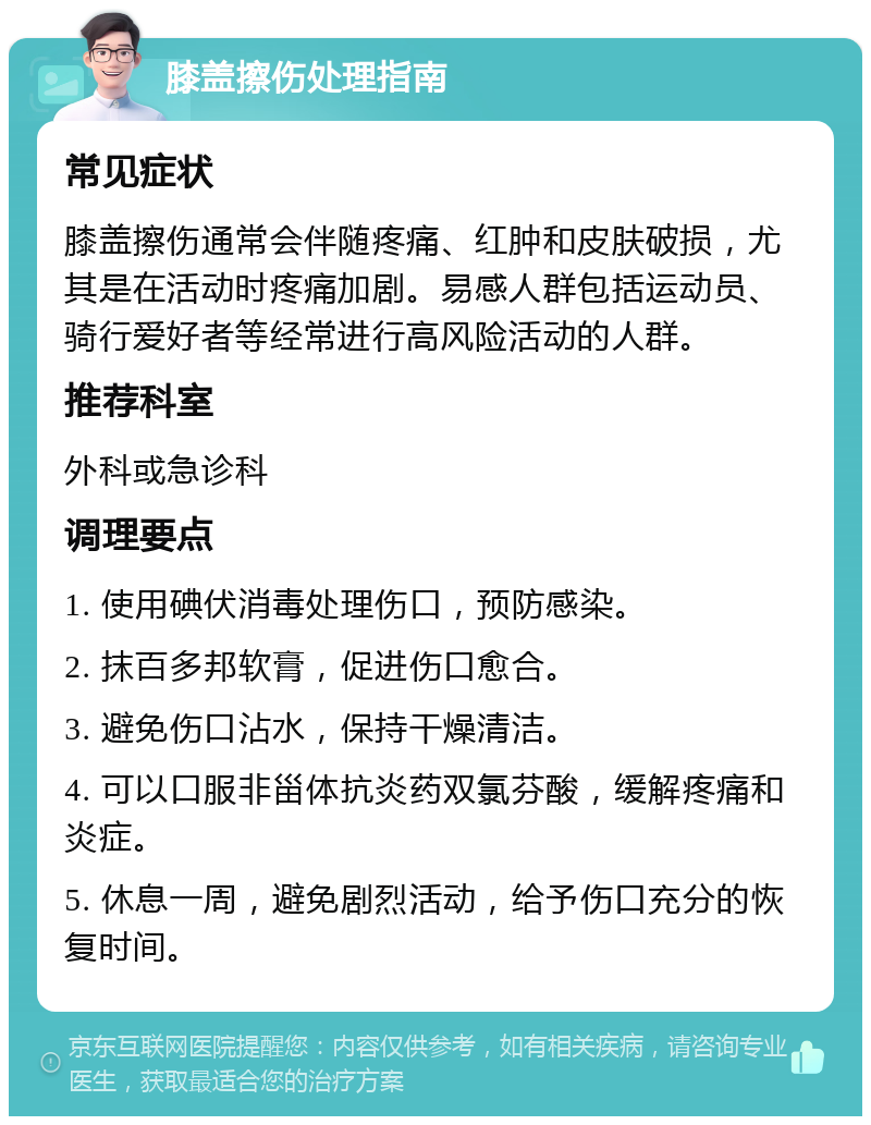 膝盖擦伤处理指南 常见症状 膝盖擦伤通常会伴随疼痛、红肿和皮肤破损，尤其是在活动时疼痛加剧。易感人群包括运动员、骑行爱好者等经常进行高风险活动的人群。 推荐科室 外科或急诊科 调理要点 1. 使用碘伏消毒处理伤口，预防感染。 2. 抹百多邦软膏，促进伤口愈合。 3. 避免伤口沾水，保持干燥清洁。 4. 可以口服非甾体抗炎药双氯芬酸，缓解疼痛和炎症。 5. 休息一周，避免剧烈活动，给予伤口充分的恢复时间。