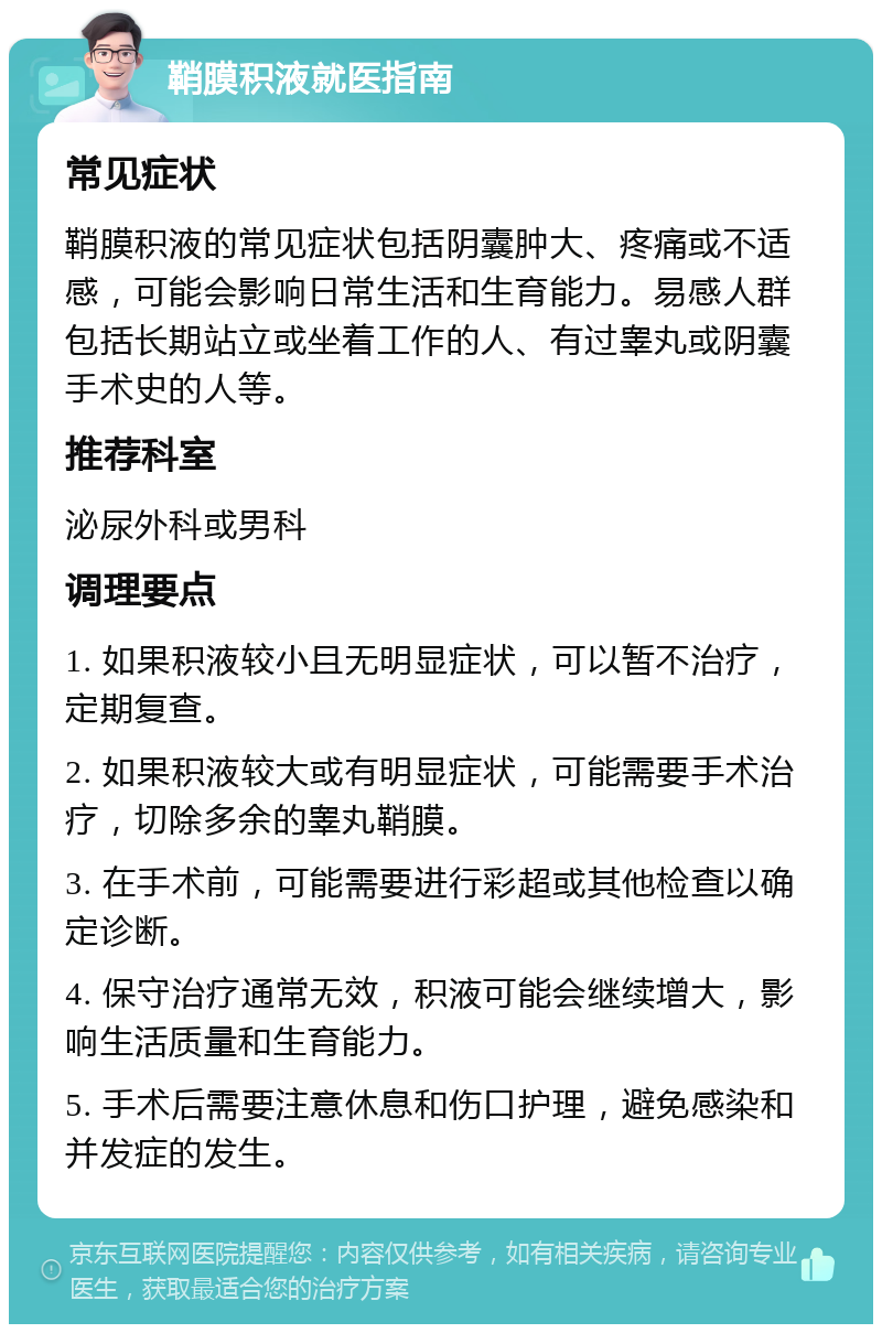 鞘膜积液就医指南 常见症状 鞘膜积液的常见症状包括阴囊肿大、疼痛或不适感，可能会影响日常生活和生育能力。易感人群包括长期站立或坐着工作的人、有过睾丸或阴囊手术史的人等。 推荐科室 泌尿外科或男科 调理要点 1. 如果积液较小且无明显症状，可以暂不治疗，定期复查。 2. 如果积液较大或有明显症状，可能需要手术治疗，切除多余的睾丸鞘膜。 3. 在手术前，可能需要进行彩超或其他检查以确定诊断。 4. 保守治疗通常无效，积液可能会继续增大，影响生活质量和生育能力。 5. 手术后需要注意休息和伤口护理，避免感染和并发症的发生。