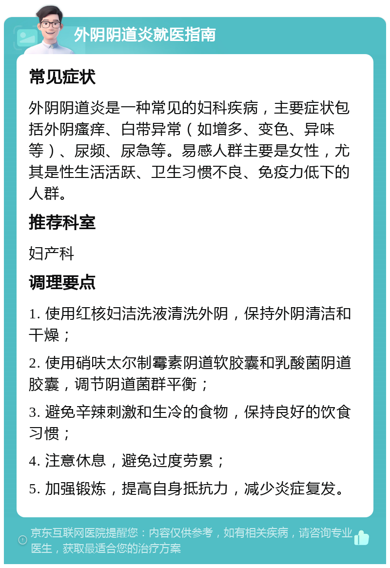 外阴阴道炎就医指南 常见症状 外阴阴道炎是一种常见的妇科疾病，主要症状包括外阴瘙痒、白带异常（如增多、变色、异味等）、尿频、尿急等。易感人群主要是女性，尤其是性生活活跃、卫生习惯不良、免疫力低下的人群。 推荐科室 妇产科 调理要点 1. 使用红核妇洁洗液清洗外阴，保持外阴清洁和干燥； 2. 使用硝呋太尔制霉素阴道软胶囊和乳酸菌阴道胶囊，调节阴道菌群平衡； 3. 避免辛辣刺激和生冷的食物，保持良好的饮食习惯； 4. 注意休息，避免过度劳累； 5. 加强锻炼，提高自身抵抗力，减少炎症复发。