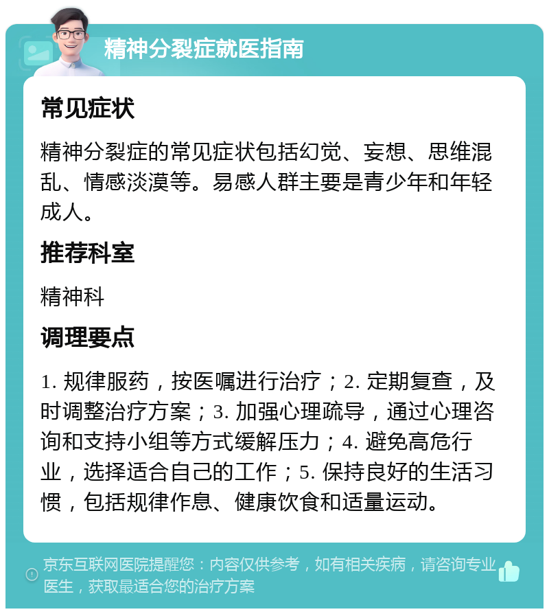 精神分裂症就医指南 常见症状 精神分裂症的常见症状包括幻觉、妄想、思维混乱、情感淡漠等。易感人群主要是青少年和年轻成人。 推荐科室 精神科 调理要点 1. 规律服药，按医嘱进行治疗；2. 定期复查，及时调整治疗方案；3. 加强心理疏导，通过心理咨询和支持小组等方式缓解压力；4. 避免高危行业，选择适合自己的工作；5. 保持良好的生活习惯，包括规律作息、健康饮食和适量运动。