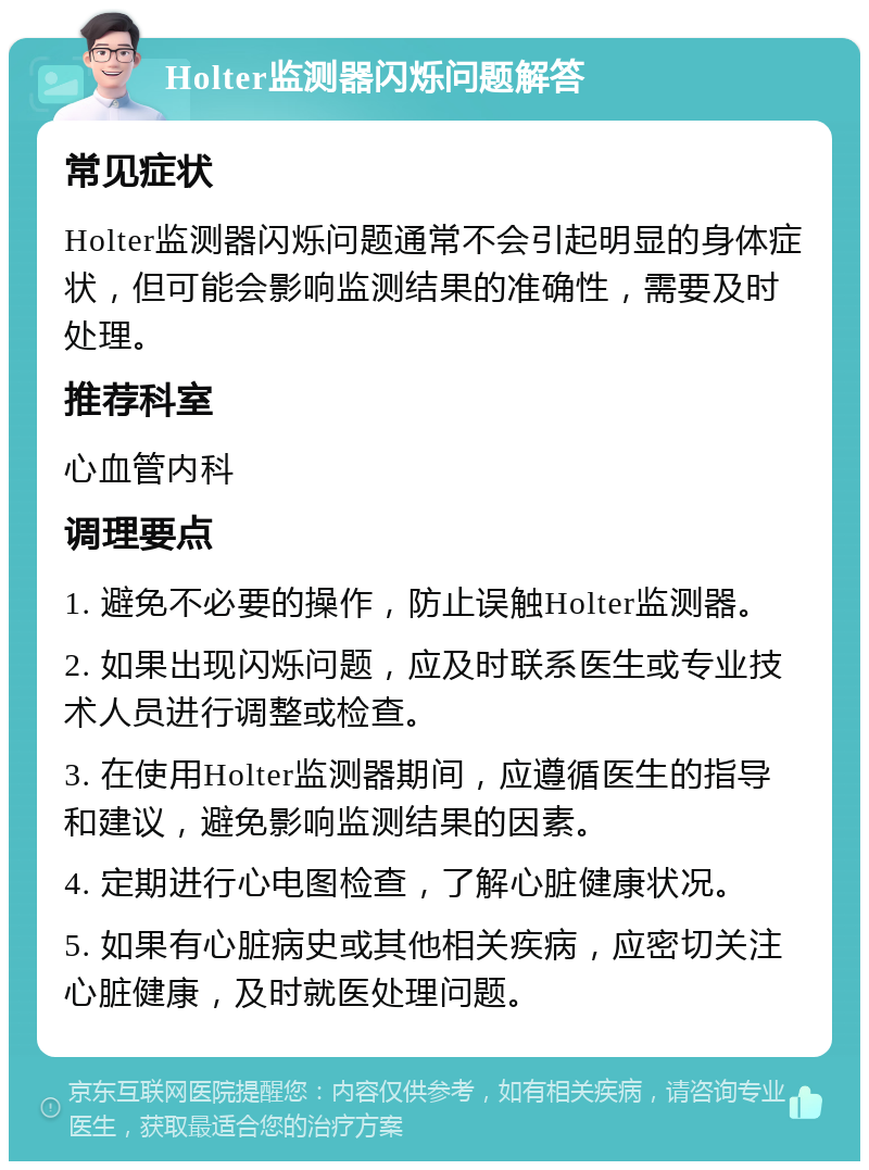 Holter监测器闪烁问题解答 常见症状 Holter监测器闪烁问题通常不会引起明显的身体症状，但可能会影响监测结果的准确性，需要及时处理。 推荐科室 心血管内科 调理要点 1. 避免不必要的操作，防止误触Holter监测器。 2. 如果出现闪烁问题，应及时联系医生或专业技术人员进行调整或检查。 3. 在使用Holter监测器期间，应遵循医生的指导和建议，避免影响监测结果的因素。 4. 定期进行心电图检查，了解心脏健康状况。 5. 如果有心脏病史或其他相关疾病，应密切关注心脏健康，及时就医处理问题。