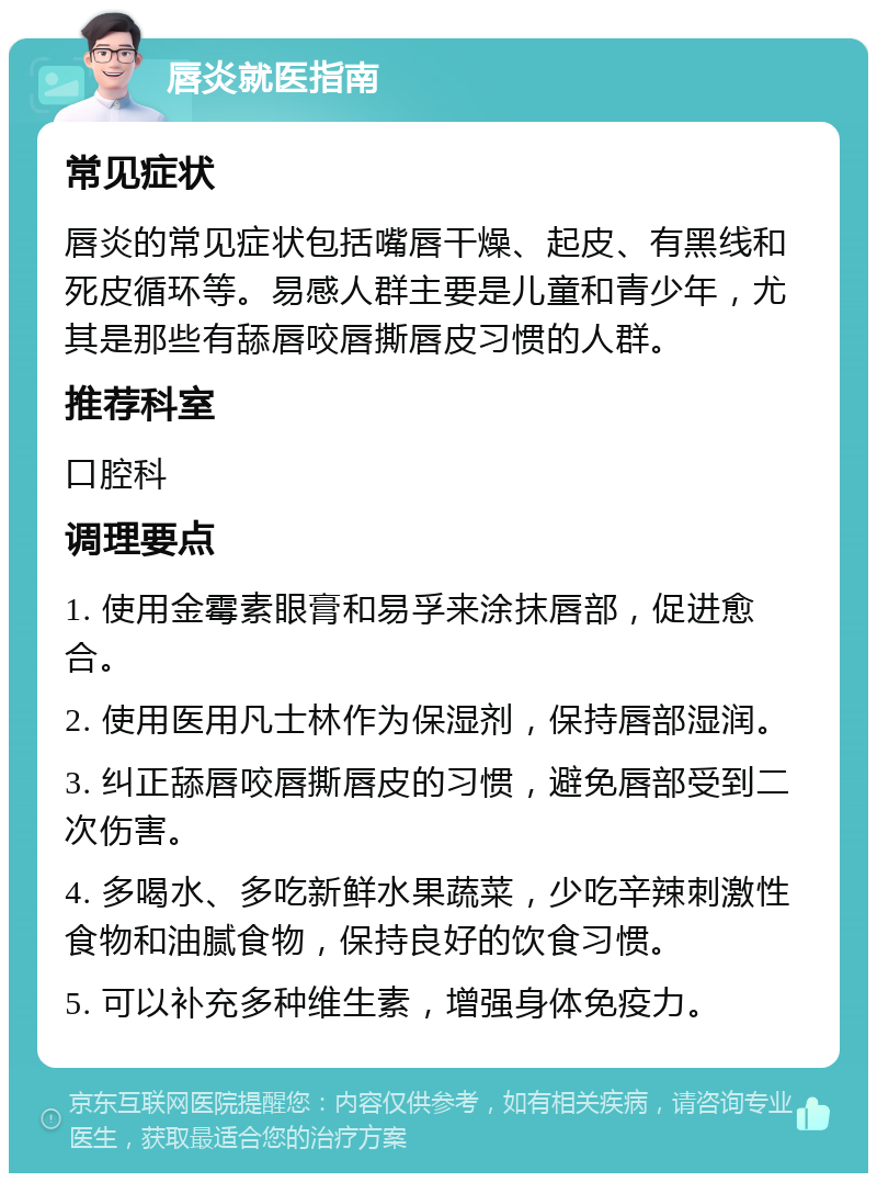 唇炎就医指南 常见症状 唇炎的常见症状包括嘴唇干燥、起皮、有黑线和死皮循环等。易感人群主要是儿童和青少年，尤其是那些有舔唇咬唇撕唇皮习惯的人群。 推荐科室 口腔科 调理要点 1. 使用金霉素眼膏和易孚来涂抹唇部，促进愈合。 2. 使用医用凡士林作为保湿剂，保持唇部湿润。 3. 纠正舔唇咬唇撕唇皮的习惯，避免唇部受到二次伤害。 4. 多喝水、多吃新鲜水果蔬菜，少吃辛辣刺激性食物和油腻食物，保持良好的饮食习惯。 5. 可以补充多种维生素，增强身体免疫力。