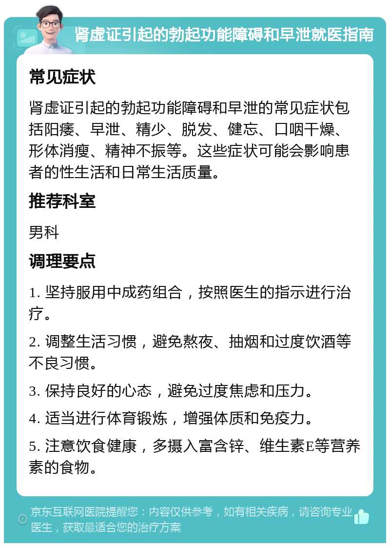 肾虚证引起的勃起功能障碍和早泄就医指南 常见症状 肾虚证引起的勃起功能障碍和早泄的常见症状包括阳痿、早泄、精少、脱发、健忘、口咽干燥、形体消瘦、精神不振等。这些症状可能会影响患者的性生活和日常生活质量。 推荐科室 男科 调理要点 1. 坚持服用中成药组合，按照医生的指示进行治疗。 2. 调整生活习惯，避免熬夜、抽烟和过度饮酒等不良习惯。 3. 保持良好的心态，避免过度焦虑和压力。 4. 适当进行体育锻炼，增强体质和免疫力。 5. 注意饮食健康，多摄入富含锌、维生素E等营养素的食物。