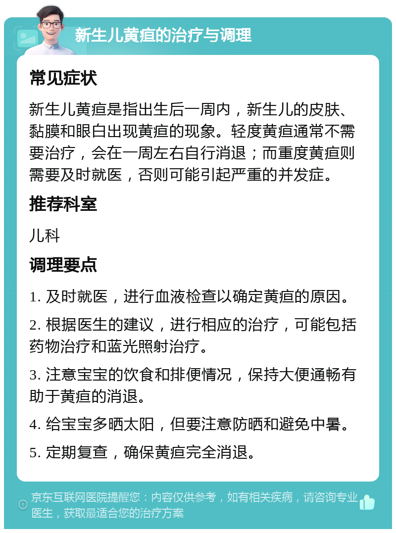 新生儿黄疸的治疗与调理 常见症状 新生儿黄疸是指出生后一周内，新生儿的皮肤、黏膜和眼白出现黄疸的现象。轻度黄疸通常不需要治疗，会在一周左右自行消退；而重度黄疸则需要及时就医，否则可能引起严重的并发症。 推荐科室 儿科 调理要点 1. 及时就医，进行血液检查以确定黄疸的原因。 2. 根据医生的建议，进行相应的治疗，可能包括药物治疗和蓝光照射治疗。 3. 注意宝宝的饮食和排便情况，保持大便通畅有助于黄疸的消退。 4. 给宝宝多晒太阳，但要注意防晒和避免中暑。 5. 定期复查，确保黄疸完全消退。