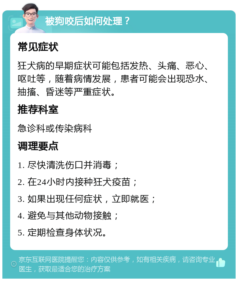 被狗咬后如何处理？ 常见症状 狂犬病的早期症状可能包括发热、头痛、恶心、呕吐等，随着病情发展，患者可能会出现恐水、抽搐、昏迷等严重症状。 推荐科室 急诊科或传染病科 调理要点 1. 尽快清洗伤口并消毒； 2. 在24小时内接种狂犬疫苗； 3. 如果出现任何症状，立即就医； 4. 避免与其他动物接触； 5. 定期检查身体状况。