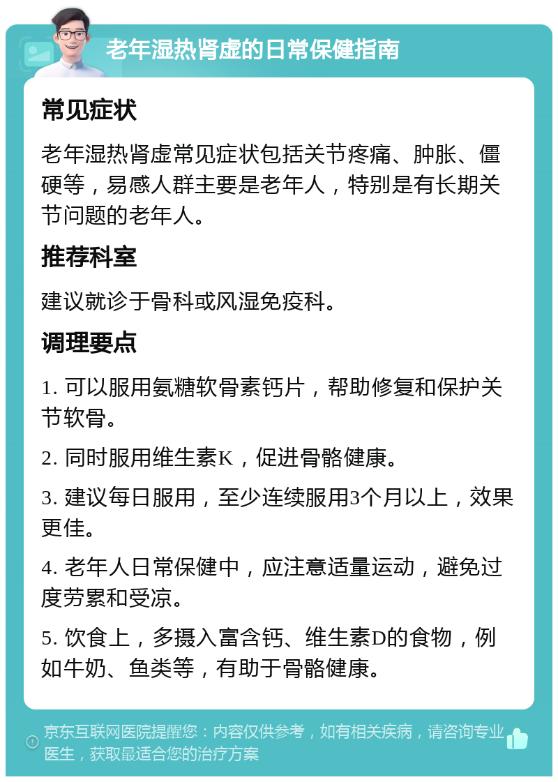 老年湿热肾虚的日常保健指南 常见症状 老年湿热肾虚常见症状包括关节疼痛、肿胀、僵硬等，易感人群主要是老年人，特别是有长期关节问题的老年人。 推荐科室 建议就诊于骨科或风湿免疫科。 调理要点 1. 可以服用氨糖软骨素钙片，帮助修复和保护关节软骨。 2. 同时服用维生素K，促进骨骼健康。 3. 建议每日服用，至少连续服用3个月以上，效果更佳。 4. 老年人日常保健中，应注意适量运动，避免过度劳累和受凉。 5. 饮食上，多摄入富含钙、维生素D的食物，例如牛奶、鱼类等，有助于骨骼健康。