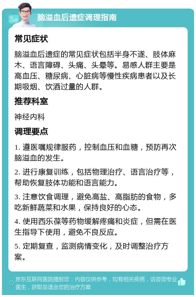 脑溢血后遗症调理指南 常见症状 脑溢血后遗症的常见症状包括半身不遂、肢体麻木、语言障碍、头痛、头晕等。易感人群主要是高血压、糖尿病、心脏病等慢性疾病患者以及长期吸烟、饮酒过量的人群。 推荐科室 神经内科 调理要点 1. 遵医嘱规律服药，控制血压和血糖，预防再次脑溢血的发生。 2. 进行康复训练，包括物理治疗、语言治疗等，帮助恢复肢体功能和语言能力。 3. 注意饮食调理，避免高盐、高脂肪的食物，多吃新鲜蔬菜和水果，保持良好的心态。 4. 使用西乐葆等药物缓解疼痛和炎症，但需在医生指导下使用，避免不良反应。 5. 定期复查，监测病情变化，及时调整治疗方案。