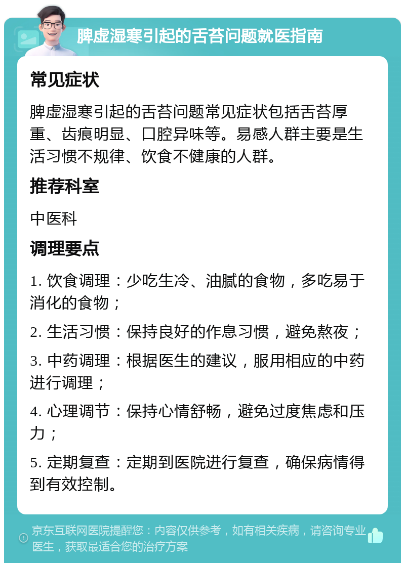 脾虚湿寒引起的舌苔问题就医指南 常见症状 脾虚湿寒引起的舌苔问题常见症状包括舌苔厚重、齿痕明显、口腔异味等。易感人群主要是生活习惯不规律、饮食不健康的人群。 推荐科室 中医科 调理要点 1. 饮食调理：少吃生冷、油腻的食物，多吃易于消化的食物； 2. 生活习惯：保持良好的作息习惯，避免熬夜； 3. 中药调理：根据医生的建议，服用相应的中药进行调理； 4. 心理调节：保持心情舒畅，避免过度焦虑和压力； 5. 定期复查：定期到医院进行复查，确保病情得到有效控制。