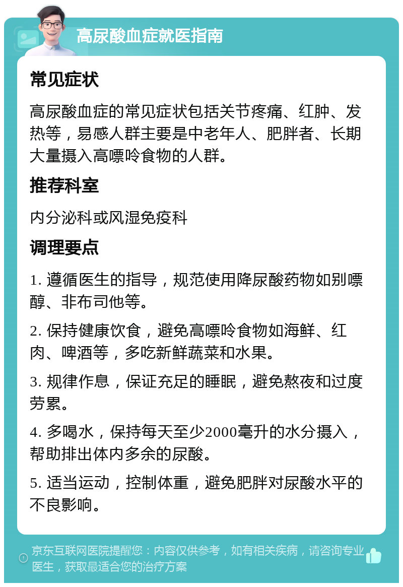 高尿酸血症就医指南 常见症状 高尿酸血症的常见症状包括关节疼痛、红肿、发热等，易感人群主要是中老年人、肥胖者、长期大量摄入高嘌呤食物的人群。 推荐科室 内分泌科或风湿免疫科 调理要点 1. 遵循医生的指导，规范使用降尿酸药物如别嘌醇、非布司他等。 2. 保持健康饮食，避免高嘌呤食物如海鲜、红肉、啤酒等，多吃新鲜蔬菜和水果。 3. 规律作息，保证充足的睡眠，避免熬夜和过度劳累。 4. 多喝水，保持每天至少2000毫升的水分摄入，帮助排出体内多余的尿酸。 5. 适当运动，控制体重，避免肥胖对尿酸水平的不良影响。