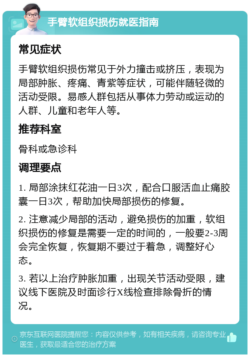 手臂软组织损伤就医指南 常见症状 手臂软组织损伤常见于外力撞击或挤压，表现为局部肿胀、疼痛、青紫等症状，可能伴随轻微的活动受限。易感人群包括从事体力劳动或运动的人群、儿童和老年人等。 推荐科室 骨科或急诊科 调理要点 1. 局部涂抹红花油一日3次，配合口服活血止痛胶囊一日3次，帮助加快局部损伤的修复。 2. 注意减少局部的活动，避免损伤的加重，软组织损伤的修复是需要一定的时间的，一般要2-3周会完全恢复，恢复期不要过于着急，调整好心态。 3. 若以上治疗肿胀加重，出现关节活动受限，建议线下医院及时面诊行X线检查排除骨折的情况。