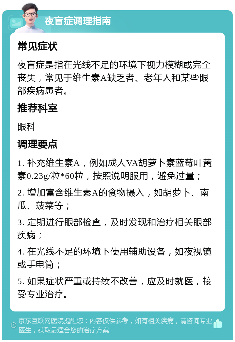 夜盲症调理指南 常见症状 夜盲症是指在光线不足的环境下视力模糊或完全丧失，常见于维生素A缺乏者、老年人和某些眼部疾病患者。 推荐科室 眼科 调理要点 1. 补充维生素A，例如成人VA胡萝卜素蓝莓叶黄素0.23g/粒*60粒，按照说明服用，避免过量； 2. 增加富含维生素A的食物摄入，如胡萝卜、南瓜、菠菜等； 3. 定期进行眼部检查，及时发现和治疗相关眼部疾病； 4. 在光线不足的环境下使用辅助设备，如夜视镜或手电筒； 5. 如果症状严重或持续不改善，应及时就医，接受专业治疗。