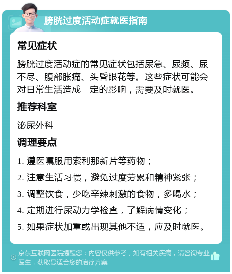 膀胱过度活动症就医指南 常见症状 膀胱过度活动症的常见症状包括尿急、尿频、尿不尽、腹部胀痛、头昏眼花等。这些症状可能会对日常生活造成一定的影响，需要及时就医。 推荐科室 泌尿外科 调理要点 1. 遵医嘱服用索利那新片等药物； 2. 注意生活习惯，避免过度劳累和精神紧张； 3. 调整饮食，少吃辛辣刺激的食物，多喝水； 4. 定期进行尿动力学检查，了解病情变化； 5. 如果症状加重或出现其他不适，应及时就医。