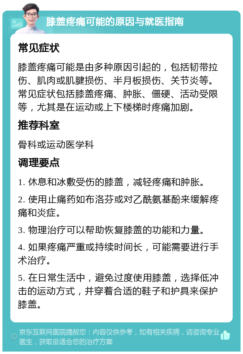 膝盖疼痛可能的原因与就医指南 常见症状 膝盖疼痛可能是由多种原因引起的，包括韧带拉伤、肌肉或肌腱损伤、半月板损伤、关节炎等。常见症状包括膝盖疼痛、肿胀、僵硬、活动受限等，尤其是在运动或上下楼梯时疼痛加剧。 推荐科室 骨科或运动医学科 调理要点 1. 休息和冰敷受伤的膝盖，减轻疼痛和肿胀。 2. 使用止痛药如布洛芬或对乙酰氨基酚来缓解疼痛和炎症。 3. 物理治疗可以帮助恢复膝盖的功能和力量。 4. 如果疼痛严重或持续时间长，可能需要进行手术治疗。 5. 在日常生活中，避免过度使用膝盖，选择低冲击的运动方式，并穿着合适的鞋子和护具来保护膝盖。