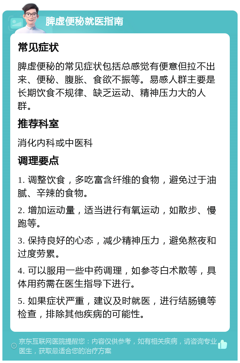 脾虚便秘就医指南 常见症状 脾虚便秘的常见症状包括总感觉有便意但拉不出来、便秘、腹胀、食欲不振等。易感人群主要是长期饮食不规律、缺乏运动、精神压力大的人群。 推荐科室 消化内科或中医科 调理要点 1. 调整饮食，多吃富含纤维的食物，避免过于油腻、辛辣的食物。 2. 增加运动量，适当进行有氧运动，如散步、慢跑等。 3. 保持良好的心态，减少精神压力，避免熬夜和过度劳累。 4. 可以服用一些中药调理，如参苓白术散等，具体用药需在医生指导下进行。 5. 如果症状严重，建议及时就医，进行结肠镜等检查，排除其他疾病的可能性。