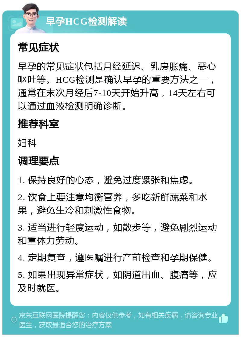 早孕HCG检测解读 常见症状 早孕的常见症状包括月经延迟、乳房胀痛、恶心呕吐等。HCG检测是确认早孕的重要方法之一，通常在末次月经后7-10天开始升高，14天左右可以通过血液检测明确诊断。 推荐科室 妇科 调理要点 1. 保持良好的心态，避免过度紧张和焦虑。 2. 饮食上要注意均衡营养，多吃新鲜蔬菜和水果，避免生冷和刺激性食物。 3. 适当进行轻度运动，如散步等，避免剧烈运动和重体力劳动。 4. 定期复查，遵医嘱进行产前检查和孕期保健。 5. 如果出现异常症状，如阴道出血、腹痛等，应及时就医。