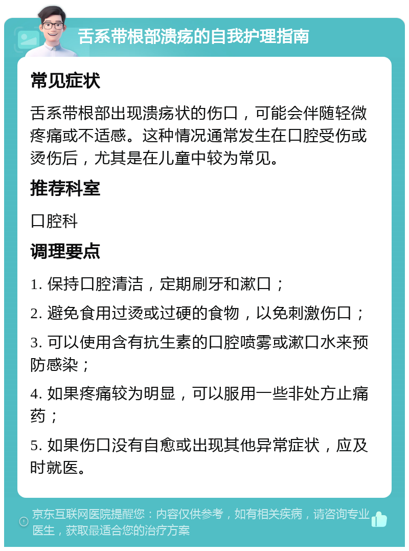 舌系带根部溃疡的自我护理指南 常见症状 舌系带根部出现溃疡状的伤口，可能会伴随轻微疼痛或不适感。这种情况通常发生在口腔受伤或烫伤后，尤其是在儿童中较为常见。 推荐科室 口腔科 调理要点 1. 保持口腔清洁，定期刷牙和漱口； 2. 避免食用过烫或过硬的食物，以免刺激伤口； 3. 可以使用含有抗生素的口腔喷雾或漱口水来预防感染； 4. 如果疼痛较为明显，可以服用一些非处方止痛药； 5. 如果伤口没有自愈或出现其他异常症状，应及时就医。